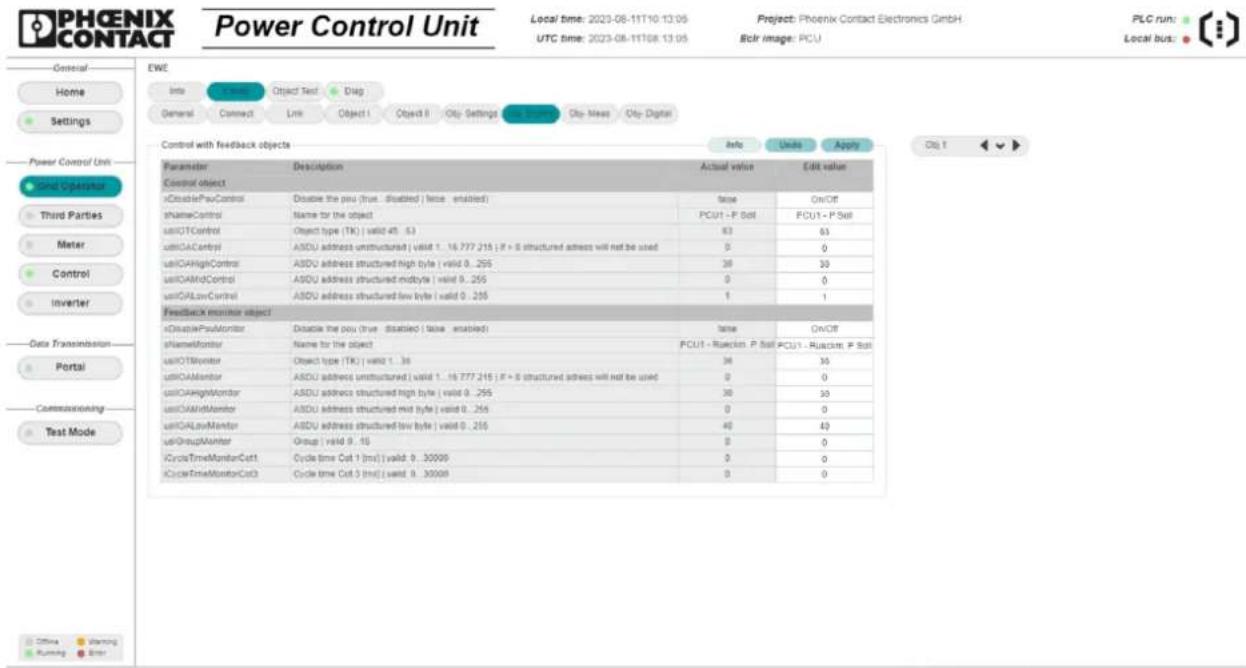 PHOENIX CONTACT Power Control Unit Local time: 2023-08-11T10:13:05 UTC time: 2023-08-11T08:13:05 Project: Phoenix Contact Electronics GmbH. Eclr image: PCU PLC run: Local bus: EWE Info Connect Object Test Drag General Connect Link Object I Object II City Settings City-Mass City-Digital Control with feedback objects Info Units Apply Parameters Description Actual value Edit value Control object xDisablePauControl Disable the pou (true disabled) (false enabled) tNameControl Name for the object PCUT - P Solt FCUT - P Solt uLIOTControl Object type (TK) | valid 45.53 63 63 uLIQAContyl ASDU address unstructured | valid 1..16.777.215 ; F + B structured address will not be used 0 0 uLIQAHighControl ASDU address structured high style | valid 0..255 30 30 uLIQAMidControl ASDU address structured midstyle | valid 0..255 0 0 uLIQALowControl ASDU address structured few byte | valid 0..255 1 1 Feedback monitor object xDisablePauMonitor Disable the pou (true disabled) (false enabled) tNameMonitor Name for the object FCUT - Rueckin P Solt PCUT - Rueckin P Solt uLIOTMonitor Object type (TK) | valid 1..36 30 30 uLIQAMonitor ASDU address unstructured | valid 1..16.777.215 ; F + B structured address will not be used 0 0 uLIQAHighMonitor ASDU address structured high style | valid 0..255 30 30 uLIQAMidMonitor ASDU address structured mid byte | valid 0..255 0 0 uLIQALowMonitor ASDU address structured few byte | valid 0..255 40 40 uLIGroupMonitor Group | valid 9..16 0 0 CycleTimeMonitorCol1 Cycle time Col 1 [ms] | valid 0..30000 0 0 CycleTimeMonitorCol2 Cycle time Col 2 [ms] | valid 0..30000 0
