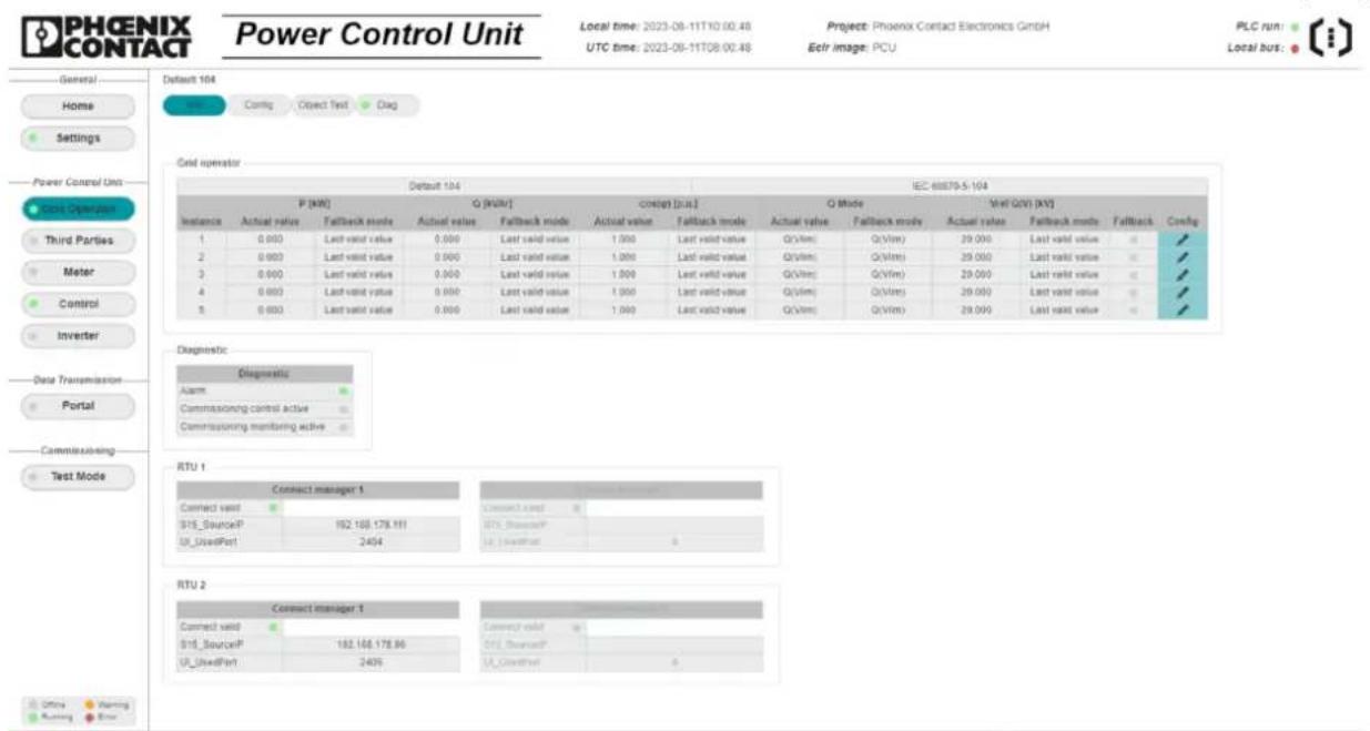 PHOENIX CONTACT Power Control Unit Local time: 2023-08-11T0 00:48 UTC time: 2023-08-11T08 00:48 Project: Phoenix Contact Electronics GmbH Eclr image: PCU PLC run: Local bus: General Home Settings Power Control Unit DCS Operator Third Parties Meter Control Inverter Data Transmission Portal Commissioning Test Mode General HNI Config Object Test Dig Grid operator Default 104 IEC 68879-5-104 P (KW) G (KW/) Control [p.u.] Q Mode Well GWI (kV) Instance Actual value Fallback mode Actual value Fallback mode Actual value Fallback mode Actual value Fallback mode Actual value Fallback mode Actual value Fallback mode Actual value Fallback mode Actual value Fallback mode Actual value Fallback mode Actual value Fallback mode Actual value Fallback mode Actual value Fallback mode Actual value Fallback mode Actual value Fallback mode Actual value Fallback mode A1 0.000 Last valid value 0.000 Last valid value 1.000 Last valid value Q/Vlm() Q/Vlm() 29.000 Last valid value # # 2 0.000 Last valid value 0.000 Last valid value 1.000 Last valid value Q/Vlm() Q/Vlm() 29.000 Last valid value # # 3 0.000 Last valid value 0.000 Last valid value 1.000 Last valid value Q/Vlm() Q/Vlm() 29.000 Last valid value # # 4 0.000 Last valid value 0.000 Last valid value 1.000 Last valid value Q/Vlm() Q/Vlm() 29.000 Last valid value # # 5 0.000 Last valid value 0.000 Last valid value 1.000 Last valid value Q/Vlm() Q/Vlm() 29.000 Last valid value # # Diagnostic: Diagnostic Alarm: Commissioning control active: Commissioning monitoring active: RTU 1 Connect manager 1 Connect valid 182.168.178.181 UT_UsedPort 2454 Connect valid 182.168.178.96 UT_UsedPort 2454 RTU 2 Connect manager 1 Connect valid 182.168.178.96 UT_UsedPort 2454
