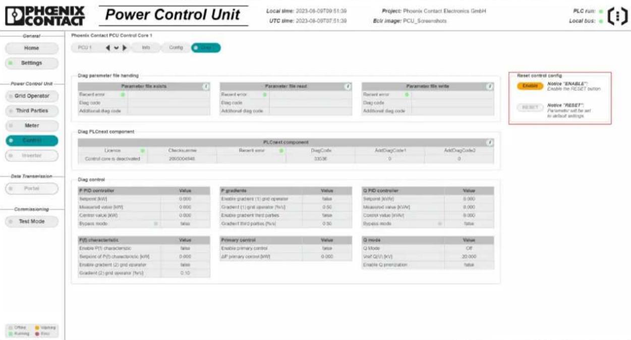 PHOENIX CONTACT Power Control Unit Local time: 2023-08-09T09:51:39 UTC time: 2023-08-09T07:51:39 Project: Phoenix Contact Electronics GmbH Ecol image: PCU_Screanshots PLC run: Local bus: General Home Settings Power Control Unit Grid Operator Third Parties Meter Control Worker Data Transmission Portal Commissioning Test Mode Phoenix Contact PCU Control Core 1 PCU f Info Config Click Reset Diag parameter file handling Parameter file exists Recent error Drag code Additional diag code Parameter file read Recent error Drag code Additional diag code Parameter file write Recent error Drag code Additional diag code Reset control config Ensure Notice "ENABLE" Enable the RESET button SELECT Notice "RESET" Parameter will be set to default settings. Diag PLCnext component PLCnext component License Checkcase Date Recent error DiagCode AddDiagCode1 AddDiagCode2 Control core is deactivated 205006848 33036 0 0 Diag control F PID controller Value F gradients Value Q PID controller Value Sequent (kW) 0.000 Enable gradient (1) grid operator value Sequent (kW) 0.000 Measured value (kW) 0.000 Gradient (1) grid operator (%w) 0.50 Measured value (kW) 0.000 Control value (kW) 0.000 Enable gradient third parties value Control value (kW) 0.000 Bypass mode status Gradient third parties (%w) 0.50 Bypass mode status PID characteristic Value Primary control Value Q mode Value Enable PID characteristic value Enable primary control value Q mode OF Sequent of PID characteristic (kW) 0.000 ΔP primary control (kW) 0.000 VarP Q(V) [kV] 20.000 Enable gradient (2) grid operator values Enable Q prencipation value Gradient (2) grid operator (%w) 0.10