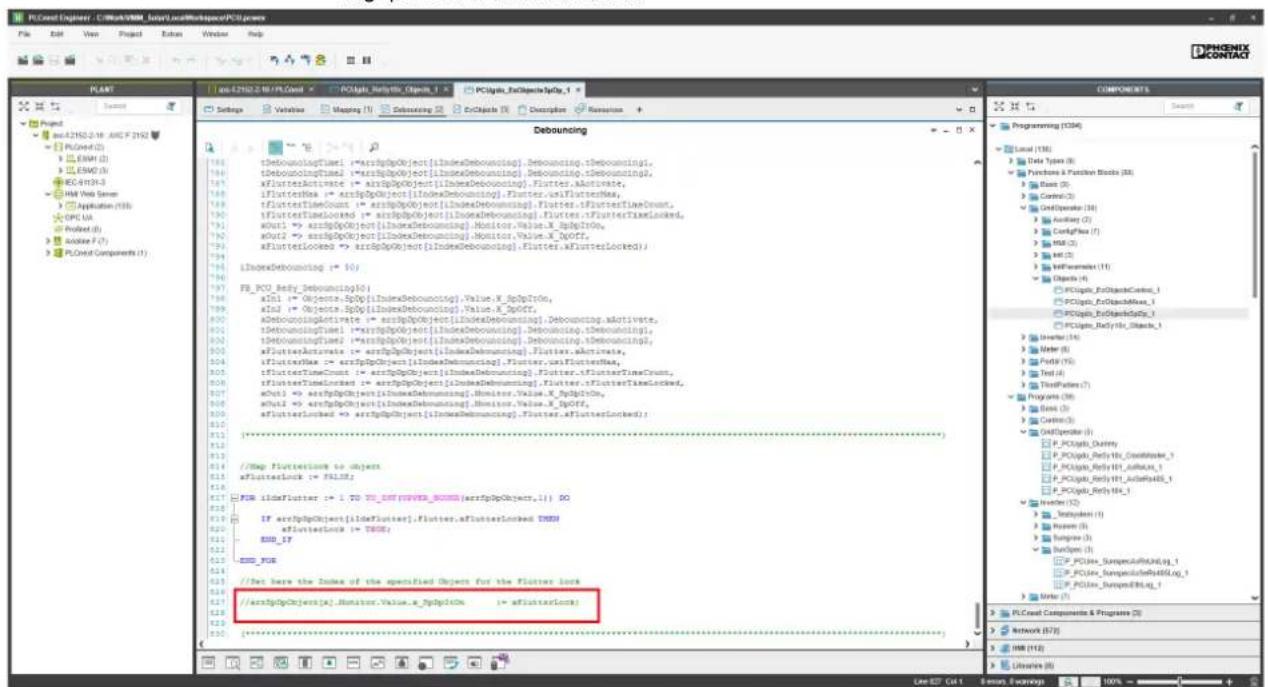PLCost Explorer - C:\Work\PROGRAM\Local\LocalWorkspace\PCU.exe File Edit View Project Edit Window Help PLANT File: E2102.2.18/PLCost PCU.spl_seta@PCU_1 PCU.spl_seta@PCU_1 Settings Values Mapping Details Debonding EnObjects Description Resources Debonding tDeboucingTime1 = arrSgdpObject[IndexDeboucing].Deboucing.tDebouming1, tDeboucingTime1 = arrSgdpObject[IndexDeboucing].Deboucing.tDebouming1, xFlutterActive1 = arrSgdpObject[IndexDeboucing].Flutter.AActivate, iFlutterMax1 = arrSgdpObject[IndexDeboucing].Flutter.isFlutterMax, iFlutterTimeCount = arrSgdpObject[IndexDeboucing].Flutter.isFlutterTimeCount, iFlutterTimeLocked1 = arrSgdpObject[IndexDeboucing].Flutter.isFlutterTimeLocked, aMulti1 => arrSgdpObject[IndexDeboucing].Monitor.Value.X_gdpInfo, aMulti2 => arrSgdpObject[IndexDeboucing].Monitor.Value.X_NQOff, aFlutterLocked1 => arrSgdpObject[IndexDeboucing].Flutter.isFlutterLocked) 1. IndexDeboucing1-> 50) FB_PCU_Splv_Deboucing(0) aIn1 => Objcnts-SpDj[IndexDeboucing].Value.X_SpDpInfo, aIn1 => Objcnts-SpDj[IndexDeboucing].Value.X_ApDOff, aDeboucingActivate1 => arrSgdpObject[IndexDeboucing].Deboucing.AActivate, tDeboucingTime1 => arrSgdpObject[IndexDeboucing].Deboucing.tDeboucing1, tDeboucingTime1 => arrSgdpObject[IndexDeboucing].Deboucing.tDeboucing1, aFlutterActive1 => arrSgdpObject[IndexDeboucing].Flutter.AActivate, iFlutterMax1 => arrSgdpObject[IndexDebouming].Flutter.isFlutterMax, iFlutterTimeLength1 => arrSgdpObject[IndexDebouming].Flutter.isFlutterTimeLength, aMulti1 => arrSgdpObject[IndexDebouming].Monitor.Value.X_SpDpInfo, aMulti2 => arrSgdpObject[IndexDebouming].Monitor.Value.X_NQOff, aFlutterLocked1 => arrSgdpObject[IndexDebouming].Flutter.isFlutterLocked) (*) //Map FlutterIcon to objects aFlutterLock => PALOff FOM idmFlutter -> 1, PD_TX_SET(FYWWS_BONDS(arrSgdpObjects,1)) 50 IF arrSgdpObjects[IndexFlutter].Flutter.asFlutterLocked DIMM aFlutterLock => TIMO; END_IFR END_FIR //Set here the Index of the specified Object for the Flutter lock /arrSgdpObjects[x].Monitor.Value.a_SpDpInfo => aFlutterLock; (*)