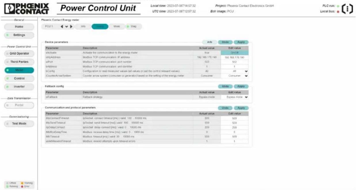 Phoenix Contact Energy meter PCU 1 Info Closing Meas Diag General Home Settings Power Control Unit Grid Operator Third Parties Meter Control Inverter Data Transmission Portal Communication Test Mode Phoenix Contact Energy meter Info thubo Apply Device parameters Actual value Edit value aActivate Actuate the communication to the energy meter True Date it cStopAddress Modbus TCP communication IP address 192 185 178,190 E32 185 178,190 aPort Modbus TCP communication port number 502 502 bAddress Modbus TCP communication unit director 1 1 bConfig Configuration to read measured values (all values or sad the control relevant values) All All iCounterActmacSystem Counter area system (consistee or generator) based on the setting of the energy meter Consumer Consumer Fallback config Undo Apply Parameter Description Actual value Edit value eFallback Fallback strategy Bypass mode Bypass mode Communication and protocol parameters Units Apply Parameter Description Actual value Edit value dipConnectTimeout pNumber connect timeout [ms] valid 100 - 6000 ms 300 500 dipSendTimeout pNumber send timeout [ms] valid 100 - 9000 ms 500 500 ipDelayConnect pNumber delay connect [ms] valid 0 - 1000 ms 200 200 MBrcsDelayTime Modbus receive delay time [ms] valid 0 - 100 ms 0 0 MBTimeout Modbus timeout [ms] valid 20 - 1500 ms 500 500 uskbBeyondTimeout Modbus send attempts upon timeout errors 1 1 Office Warning Running Enter