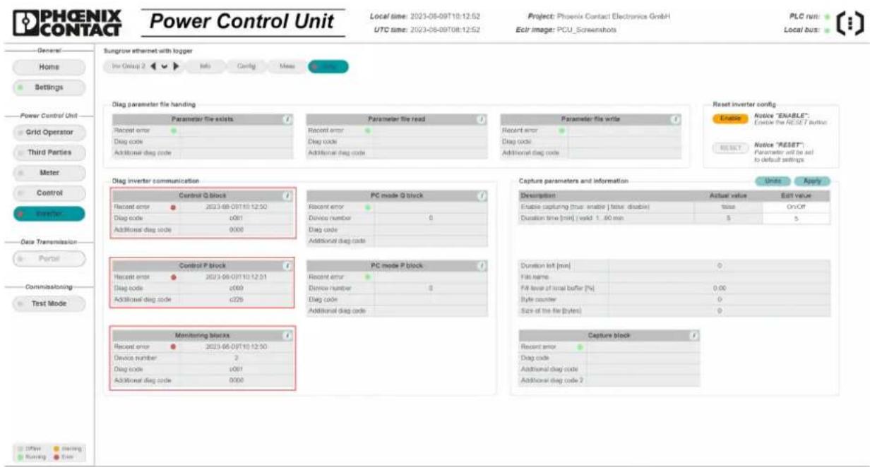 PHOENIX CONTACT Power Control Unit Local time: 2023-08-09T10:12:52 UTC time: 2023-08-09T08:12:52 Project: Phoenix Contact Electronics GmbH Eclr image: PCU_Screenshots PLC run: Local bus: General Home Settings Power Control Unit Grid Operator Third Parties Meter Control Data Transmission Portfolio Commissioning Test Mode Sungrow ethernet with logger Use Group 2 Info Config Mess Diag parameter file handling Parameter file exists Recent error Diag code Additional diag code Parameter file read Recent error Diag code Additional diag code Parameter file write Recent error Diag code Additional diag code Reset inverter config Notice "ENABLE" Enable the RESET button Notice "RESET" Parameter will be set to default settings. Diag inverter communication Control Q block Recent error 2023-08-09T10:12:50 Diag code 0001 Additional diag code 0000 PC mode Q block Recent error Device number 0 Diag code Additional diag code Capture parameters and information Description Actual value Edit value Enable capturing (true enable) (false disable) tissue On/Off Duration time (min) valid 1.60 min 5 5 Control P block Recent error 2023-08-09T10:12:51 Diag code 0009 Additional diag code 0226 PC mode P block Recent error Device number 0 Diag code Additional diag code Duration list [min] 0 File name Fill level of local buffer [%] 0.00 Byte counter Size of the file [bytes] 0 Monitoring blocks Recent error 2023-08-09T10:12:50 Device number 2 Diag code 0001 Additional diag code 0000 Capture block Recent error Diag code Additional diag code Capture block Other Working Use