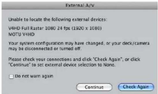 External A/V Unable to locate the following external devices: V4HD Full Raster 1080 24 fps (1920 x 1080) MOTU V4HD Your system configuration may have changed, or your deck/camera may be disconnected or turned off. Please check your connections and click 'Check Again', or click 'Continue' to set external device selection to None. □ Do not warn again Continue Check Again