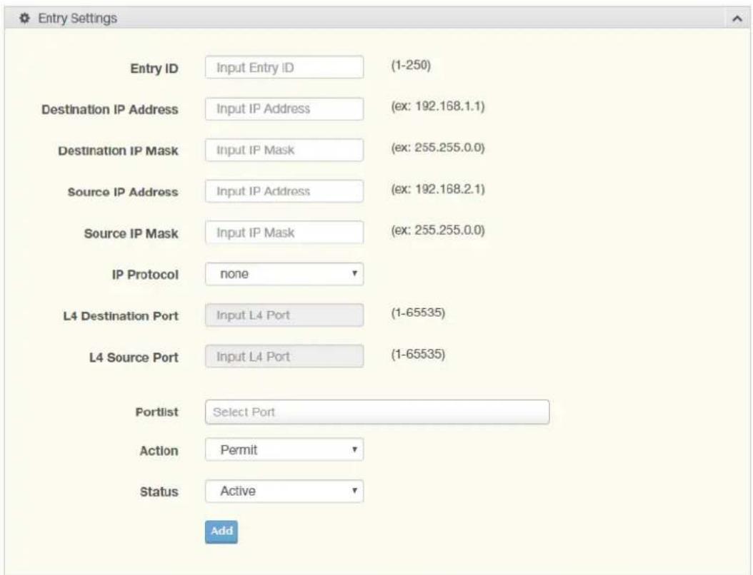 Entry Settings Entry ID Input Entry ID (1-250) Destination IP Address Input IP Address (ex: 192.168.1.1) Destination IP Mask Input IP Mask (ex: 255.255.0.0) Source IP Address Input IP Address (ex: 192.168.2.1) Source IP Mask Input IP Mask (ex: 255.255.0.0) IP Protocol none L4 Destination Port Input L4 Port (1-65535) L4 Source Port Input L4 Port (1-65535) Portlist Select Port Action Permit Status Active Add