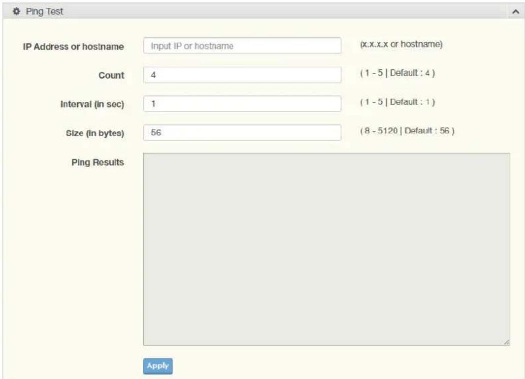 Ping Test IP Address or hostname Input IP or hostname (x.x.x.x or hostname) Count 4 (1 - 5 | Default : 4 ) Interval (in sec) 1 (1 - 5 | Default : 1 ) Size (in bytes) 56 (8 - 5120 | Default : 56 ) Ping Results Apply