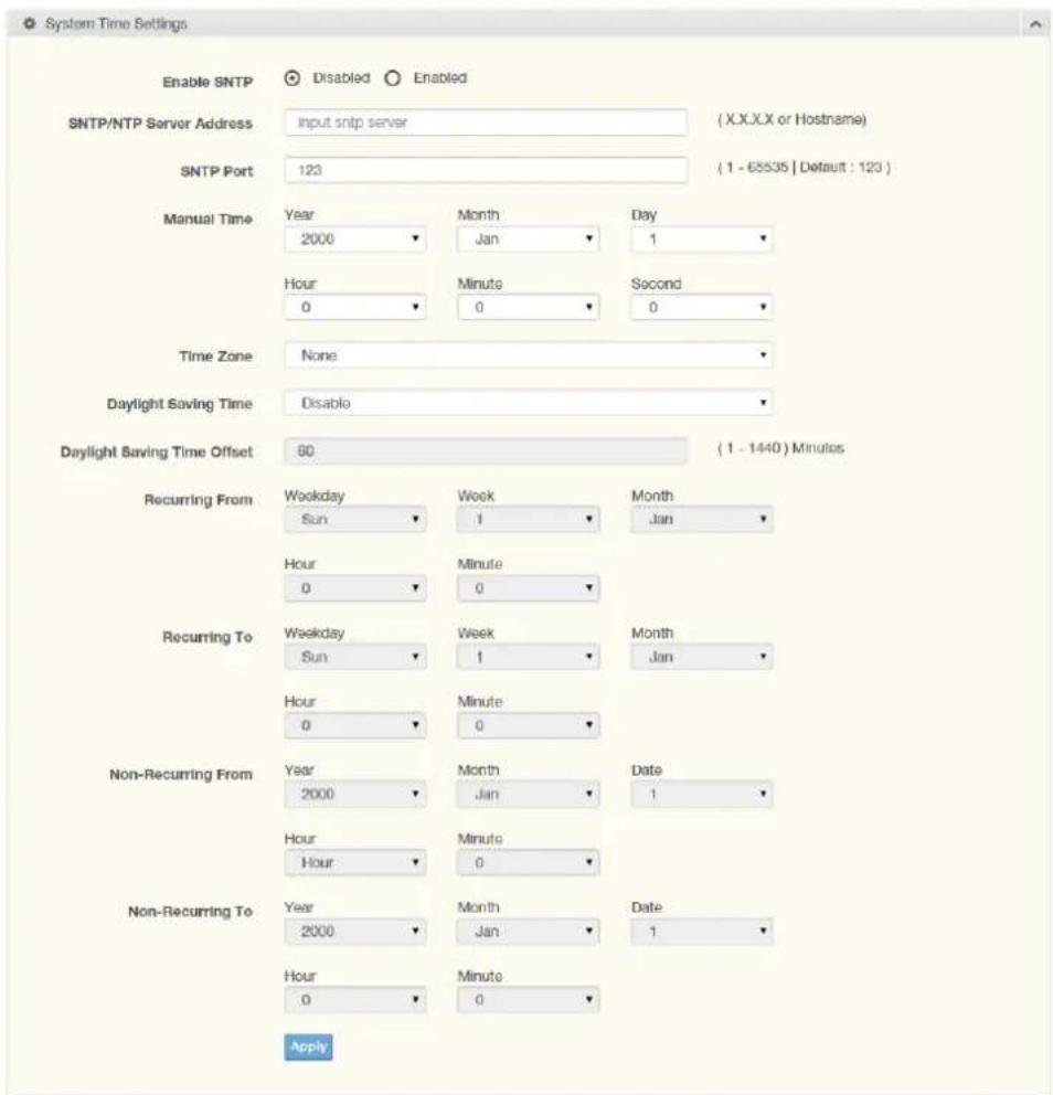 System Time Settings Enable SNTP Disabled Enabled SNTP/NTP Server Address Input sntp server (X.X.XX or Hostname) SNTP Port 123 ( 1 - 65535 | Default : 123 ) Manual Time Year 2000 Month Jan Day 1 Hour 0 Minute 0 Second 0 Time Zone None Daylight Saving Time Disable Daylight Saving Time Offset 60 ( 1 - 1440 ) Minutes Recurring From Weekday Sun Week 1 Month Jan Hour 0 Minute 0 Recurring To Weekday Sun Week 1 Month Jan Hour 0 Minute 0 Non-Recurring From Year 2000 Month Jan Date 1 Hour Hour Minute 0 Non-Recurring To Year 2000 Month Jan Date 1 Hour 0 Minute 0 Apply