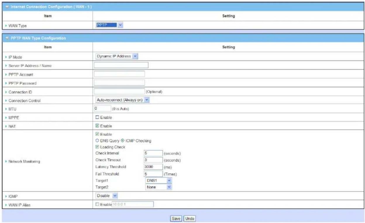 Internet Connection Configuration ( WAN - 1 ) Item Setting WAN Type PPTP PPTP WAN Type Configuration Item Setting IP Mode Dynamic IP Address Server IP Address / Name PPTP Account PPTP Password Connection ID (Optional) Connection Control Auto-reconnect (Always on) MTU 0 (0 is Auto) MPPE Enable NAT Enable DNS Query ICMP Checking Loading Check Check Interval 5 (seconds) Check Timeout 3 (seconds) Latency Threshold 3000 (ms) Fail Threshold 5 (Times) Target1 DNS1 Target2 None Network Monitoring IGMP Disable WAN IP Alias Enable 10 0 0 1 Save Undo