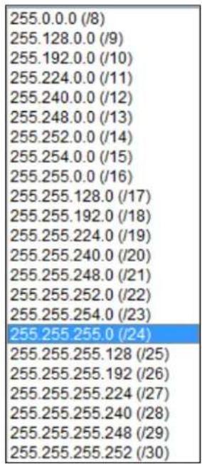 255.0.0.0 (/8) 255.128.0.0 (/9) 255.192.0.0 (/10) 255.224.0.0 (/11) 255.240.0.0 (/12) 255.248.0.0 (/13) 255.252.0.0 (/14) 255.254.0.0 (/15) 255.255.0.0 (/16) 255.255.128.0 (/17) 255.255.192.0 (/18) 255.255.224.0 (/19) 255.255.240.0 (/20) 255.255.248.0 (/21) 255.255.252.0 (/22) 255.255.254.0 (/23) 255.255.255.0 (/24) 255.255.255.128 (/25) 255.255.255.192 (/26) 255.255.255.224 (/27) 255.255.255.240 (/28) 255.255.255.248 (/29) 255.255.255.252 (/30)