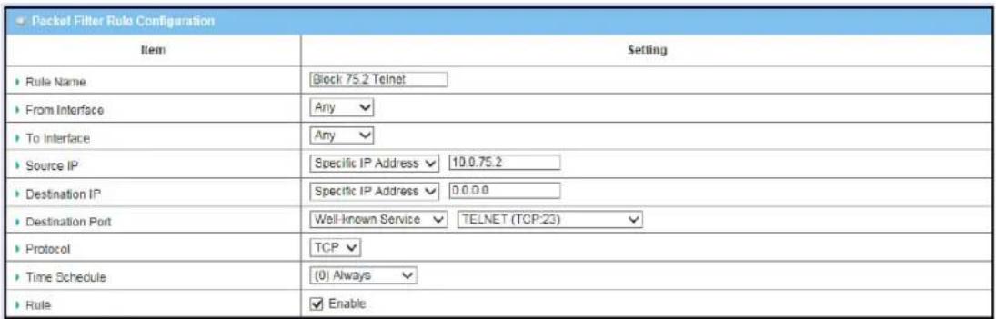 Packet Filter Rule Configuration Item Setting ► Rule Name Block 75.2 Telnet ► From Interface Any ► To Interface Any ► Source IP Specific IP Address 10.0.75.2 ► Destination IP Specific IP Address 0.0.0 ► Destination Port Well-known Service TELNET (TCP:23) ► Protocol TCP ► Time Schedule (0) Always ► Rule Enable