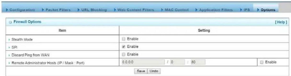 Configuration > Packet Filters > URL Blocking > Web Content Filters > MAC Control > Application Filters > IPS > Options Firewall Options [ Help ] Item Setting Stealth Mode Enable SPI Enable Discard Ping from WAN Enable Remote Administrator Hosts (IP / Mask : Port) 0.0.0.0 / 0 : 80 Enable Save Undo