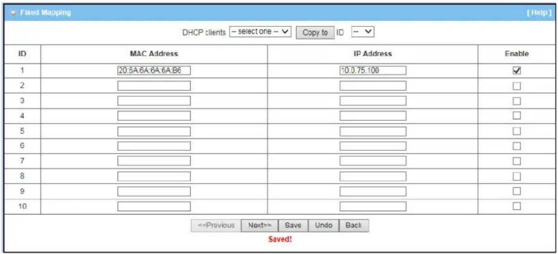 Fixed Mapping DHCP clients --select one -- ✓ Copy to ID -- ✓ ID MAC Address IP Address Enable 1 20:5A:6A:6A:6A:B6 10.0.75.100 ✓ 2 3 4 5 6 7 8 9 10 <|Previous Next>> Save Undo Back Saved!
