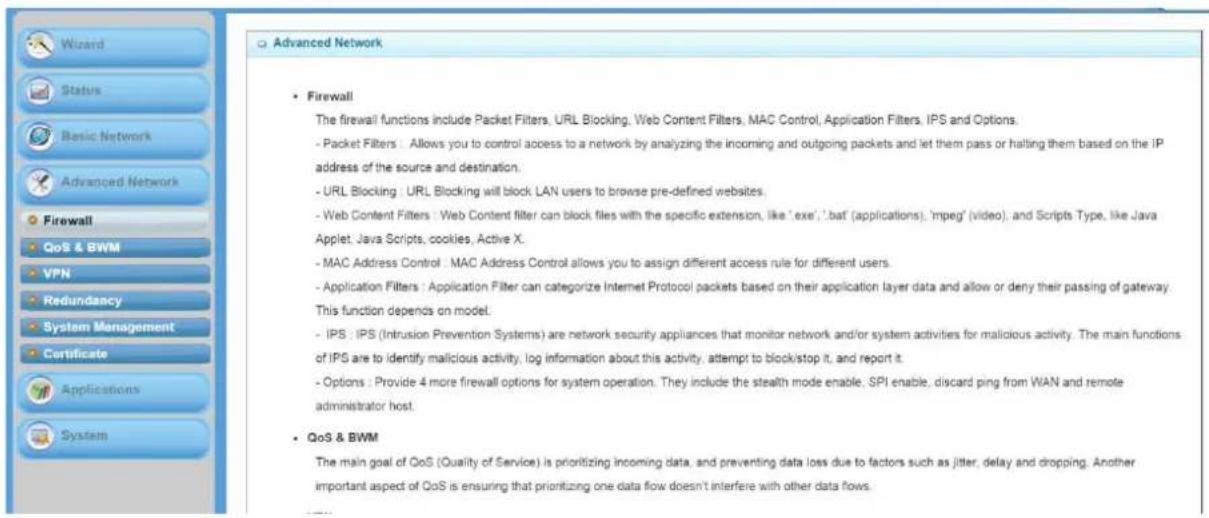 Wizard Status Basic Network Advanced Network Firewall QoS & BWM VPN Redundancy System Management Certificate Applications System Advanced Network Firewall The firewall functions include Packet Filters, URL Blocking, Web Content Filters, MAC Control, Application Filters, IPS and Options. - Packet Filters : Allows you to control access to a network by analyzing the incoming and outgoing packets and let them pass or halting them based on the IP address of the source and destination. - URL Blocking : URL Blocking will block LAN users to browse pre-defined websites. - Web Content Filters : Web Content filter can block files with the specific extension, like 'exe', 'bat' (applications), 'mpeg' (video), and Scripts Type, like Java Applet, Java Scripts, cookies, Active X. - MAC Address Control : MAC Address Control allows you to assign different access rule for different users. - Application Filters : Application Filter can categorize Internet Protocol packets based on their application layer data and allow or deny their passing of gateway. This function depends on model. - IPS : IPS (Intrusion Prevention Systems) are network security appliances that monitor network and/or system activities for malicious activity. The main functions of IPS are to identify malicious activity, log information about this activity, attempt to block/stop it, and report it. - Options : Provide 4 more firewall options for system operation. They include the stealth mode enable, SPI enable, discard ping from WAN and remote administrator host. QoS & BWM The main goal of QoS (Quality of Service) is prioritizing incoming data, and preventing data loss due to factors such as jitter, delay and dropping. Another important aspect of QoS is ensuring that prioritizing one data flow doesn't interfere with other data flows.
