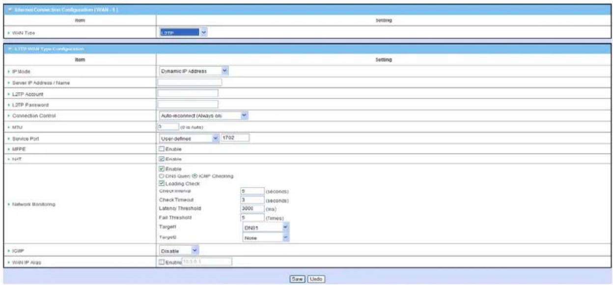 Internet Connection Configuration [WAN - 1] Item Setting WAN Type L2TP L2TP WAN Type Configuration Item Setting IP Mode Dynamic IP Address Server IP Address / Name L2TP Account L2TP Password Connection Control Auto-reconnect (Always on: MTU 0 (0 is Auto) Service Port User-defined 1702 MFPE Enable NAT Enable DNS Queen ICMP Checking Loading Check Check Interval 0 (seconds) Check Timeout 3 (seconds) Latency Threshold 3000 (ms) Fail Threshold 5 (Times) Target DNS1 Target0 None Network Monitoring IGMP Disable WAN IP Alias Enable 16.3.0.1 Save Undo