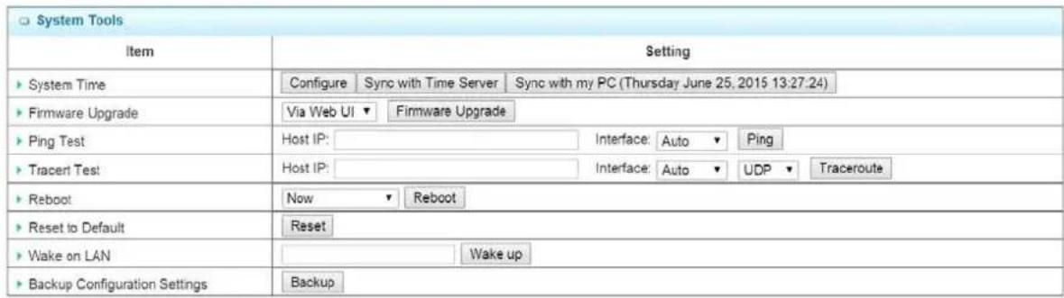 System Tools Item Setting ► System Time Configure Sync with Time Server Sync with my PC (Thursday June 25, 2015 13:27:24) ► Firmware Upgrade Via Web UI ▼ Firmware Upgrade ► Ping Test Host IP:____________ Interface: Auto ▼ Ping ► Tracert Test Host IP:____________ Interface: Auto ▼ UDP ▼ Traceroute ► Reboot Now ▼ Reboot ► Reset to Default Reset ► Wake on LAN ----- Wake up ► Backup Configuration Settings Backup