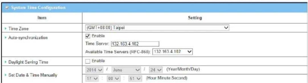 System Time Configuration Item Setting ► Time Zone (GMT+08.00) Taipei ► Auto-synchronization ✓ Enable Time Server: 132.163.4.102 Available Time Servers (RFC-868): 132.163.4.102 ► Daylight Saving Time □ Enable ► Set Date & Time Manually 2014 ✓ / June ✓ / 24 ✓ (Year/Month/Day) 17 ✓ : 00 ✓ : 51 ✓ (Hour Minute Second)
