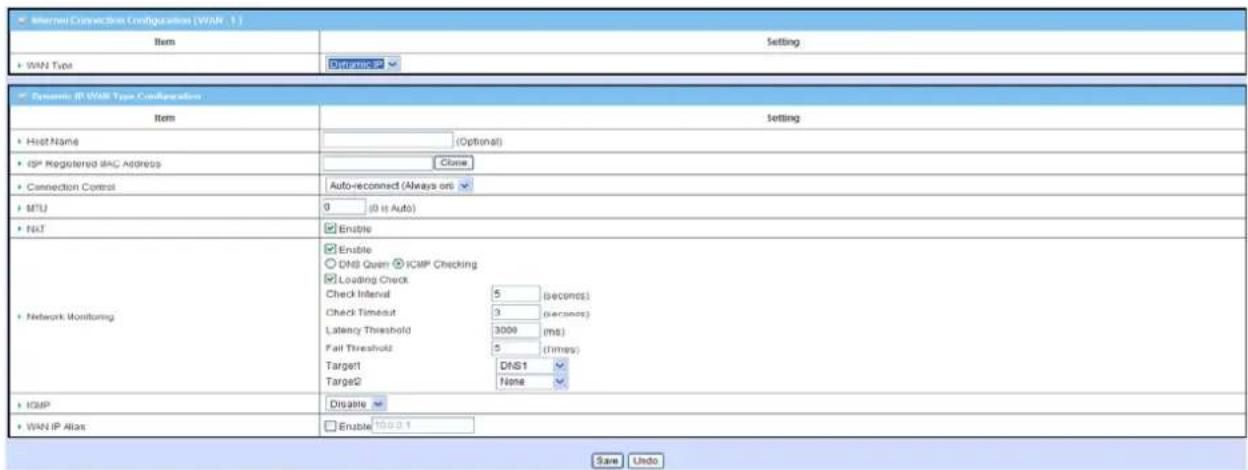 Internal Connection Configuration (WAN 1) Item Setting WAN Type Dynamic Dynamic IP WAN Type Configuration Item Setting Host Name (Optional) ISP Registered SAG Address Close Connection Control Auto-reconnect (Always on) MTU 0 (0 is Auto) NAT Enable DNS Quen ICMP Checking Loading Check Check Interval 5 (seconds) Check Timeout 3 (seconds) Latency Threshold 3000 (ms) Fail Threshold 5 (times) Target DNS1 Target2 None Network Monitoring ICMP Disable WAN IP Alias Enable 100.0.1 Save Undo