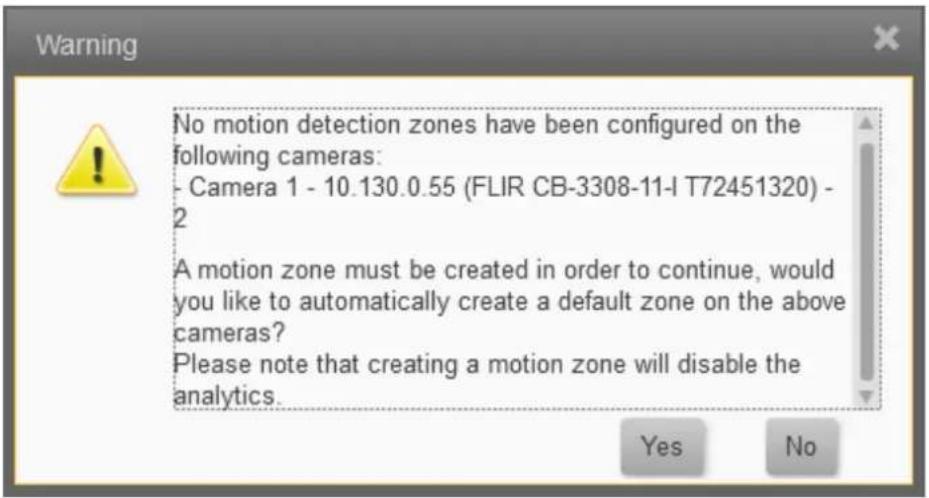 No motion detection zones have been configured on the following cameras: - Camera 1 - 10.130.0.55 (FLIR CB-3308-11-I T72451320) - 2 A motion zone must be created in order to continue, would you like to automatically create a default zone on the above cameras? Please note that creating a motion zone will disable the analytics. Yes No