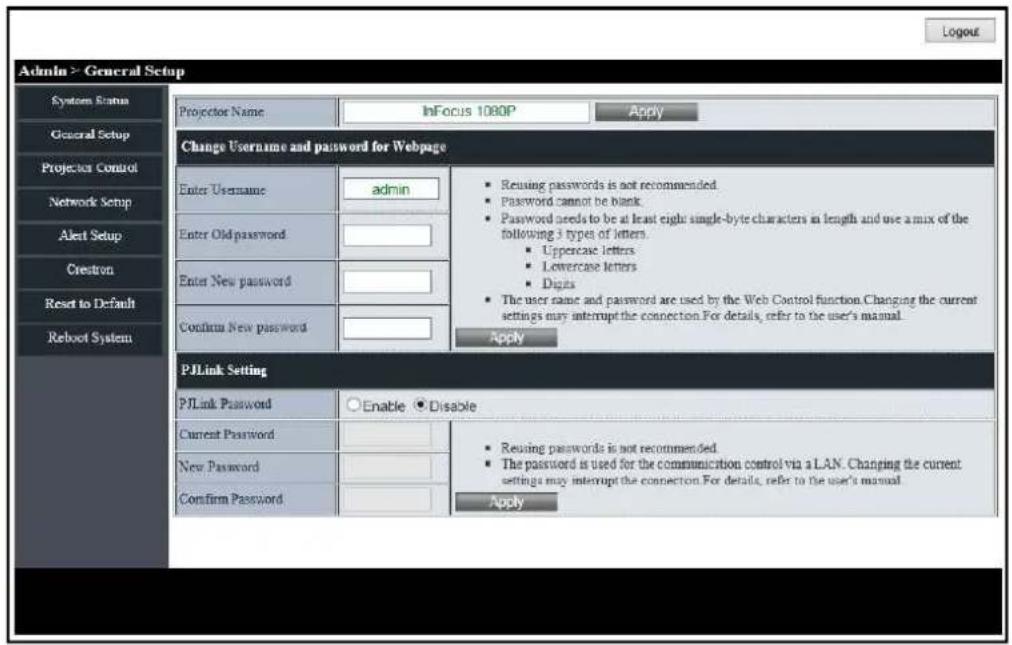 Admin > General Setup System Status General Setup Projector Control Network Setup Alert Setup Crestron Reset to Default Reboot System Projector Name InFocus 1080P Apply Change Username and password for Webpage Enter Username admin Enter Old password Enter New password Confirm New password ■ Reusing passwords is not recommended. ■ Password cannot be blank. ■ Password needs to be at least eight single-byte characters in length and use a mix of the following 3 types of letters. ■ Uppercase letters ■ Lowercase letters ■ Digits ■ The user name and password are used by the Web Control function. Changing the current settings may interrupt the connection. For details, refer to the user's manual. Apply PJLink Setting PJLink Password ○ Enable ● Disable Current Password ■ Reusing passwords is not recommended. ■ The password is used for the communication control via a LAN. Changing the current settings may interrupt the connection. For details, refer to the user's manual. Confirm Password Apply Apply