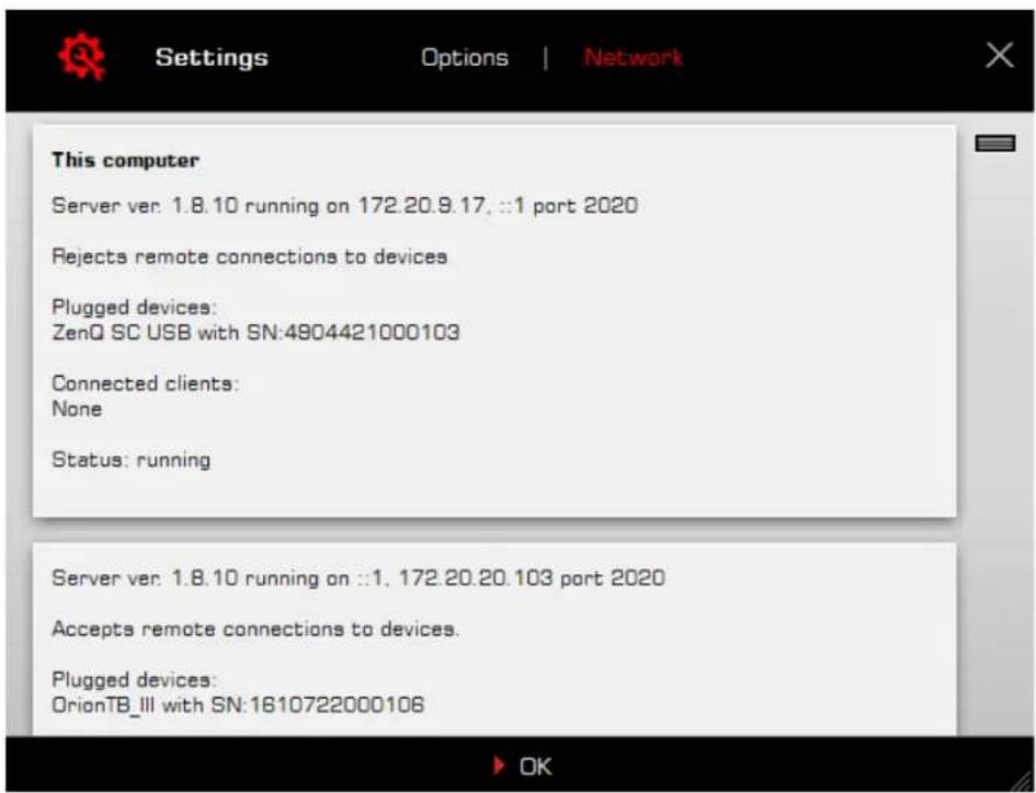 Settings Options | Network This computer Server ver: 1.8.10 running on 172.20.9.17, ::1 port 2020 Rejects remote connections to devices Plugged devices: ZenQ SC USB with SN:4904421000103 Connected clients: None Status: running Server ver: 1.8.10 running on ::1, 172.20.20.103 port 2020 Accepts remote connections to devices. Plugged devices: OrionTB_III with SN:1610722000106 OK