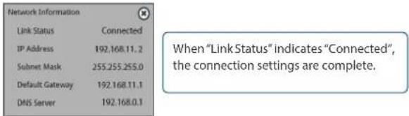 Network Information Link Status Connected IP Address 192.168.11.2 Subnet Mask 255.255.255.0 Default Gateway 192.168.11.1 DNS Server 192.168.0.1 When "Link Status" indicates "Connected", the connection settings are complete.