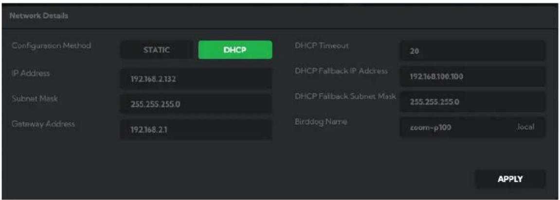 Network Details Configuration Method STATIC DHCP DHCP Timeout 20 IP Address 192.168.2.132 DHCP Fallback IP Address 192.168.100.100 Subnet Mask 255.255.255.0 DHCP Fallback Subnet Mask 255.255.255.0 Gateway Address 192.168.2.1 Birddog Name zoom-p100 locally APPLY