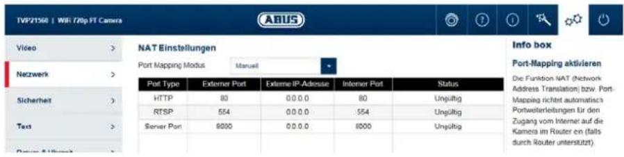 TVP21560 | WIF 720p FT Camera ABUS Video > NAT Einstellungen Port Mapping Modus Manuel Port Type Externer Port Externe IP-Adresse Interner Port Status HTTP 80 0.0.0 80 Ungültig RTSP 554 0.0.0 554 Ungültig Server Port 9000 0.0.0 8000 Ungültig Sicherheit > Text > Dauer & Umsatz Info box Port-Mapping aktivieren Die Funktion NAT (Network Address Translation) bzw. Port-Mapping richtet automatisch Portwesterleitungen für den Zugang vom Internet auf die Kamera im Router en (falls durch Router unterstützt)
