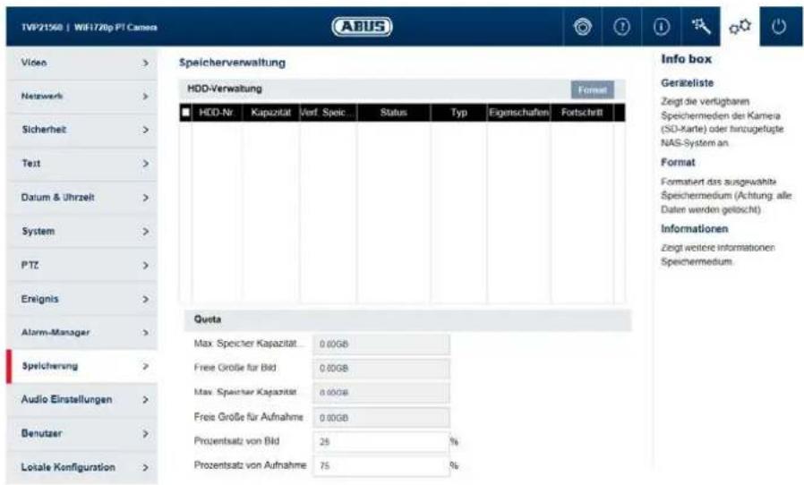 TVP21560 | WiF1720p PT Camers ABUS Video > Netzwerk > Sicherheit > Text > Datum & Uhrzeit > System > PTZ > Erignis > Alarm-Manager > Speichervung > Audio Einstellungen > Benutzer > Lokale Konfiguration > Speicherverwaltung HDD-Verwaltung Format HDD-Nr Kapazität Verf. Speic Status Typ Eigenschaften Fortschnitt Queta Max Speicher Kapazität 0.00GB Free Größe für Bild 0.00GB Max Speicher Kapazität 0.00GB Free Größe für Aufnahme 0.00GB Prozentsatz von Bild 25 % Prozentsatz von Aufnahme 75 % Info box Geräteliste Zeigt die verfügbaren Speichermedien der Kamera (SD-Karte) oder hinzugefügte NAS-System an Format Formatiert das ausgewählte Speichermedium (Achtung alle Daten werden getöscht) Informationen Zeigt weitere Informationen Speichermedium.