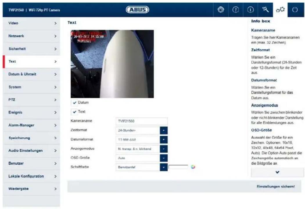 TVIP21560 | WiFi 720p PT Camera Video > Netzwerk > Sicherheit > Text > Datum & Uhrzeit > System > PTZ > Ereignis > Alarm-Manager > Speicherung > Audio Einstellungen > Benutzer > Lokale Konfiguration > Wiedergabe > Text 30-05-2017 14:15:00 TVIP21560 ✓ Datum ✓ Text Kameraname TVIP21560 Zeitformat 24-Stunden- Datumformat TT-MM-JJJJ Anzeigemodus N. transp. & n. blinkend OSO-Große Auto Schriftfarbe Bemützerdel Info box Kameraname Tragen Sie hier Kameranamen ein (max. 32 Zeichen) Zeitformat Wahlen Sie ein Darstellungsformat (24-Stunden oder 12-Stunden) für die Zeit aus. Datumsformat Wahlen Sie ein Darstellungsformat für das Datum aus. Anzeigemodus Wahlen Sie zwischen blinkender oder nicht-blinkender Darstellung für alle Einblendungen aus. OSO-Größe Auswahl der Größe für ein Zeichen. Optionen: 16x16, 32x32, 48x48, 64x64 Pixel, Auto). Die Option Auto passt die Zeichengröße automatisch an die Bildgröße an Einstellungen sichern!
