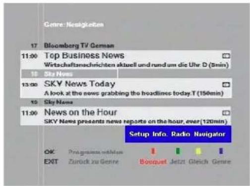 Genre: Navigkeiten 17 Bloomberg TV German 11:00 Top Business News Wirtschaftanschrichten aktuell und rund um die Uhr D (5min) 18 Sky News 13:00 SKY News Today A look at the news grabbing the headlines today.T (150min) 19 Sky News 11:00 News on the Hour SKY News presents news reports on the hour, over(120min) Setup Info Radin Navigator OK Programmes mbHlen EXIT Zurück zu Genre Boiguet Jetzt Gleich Genre