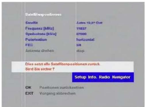 Satelltenpositionen Satellit Frequenz [MHz] Symbolrate [kV/s] Polarization FEC Antenna drehen Aster 10.2" Get 11837 27500 horizontal top Dies setzt alle Satelltenpositionen zurück. Sird Sie sicher ? Setup Info. Radio Navigator OK Positionen zuräcksetzen EXIT Vorgung abbrechen