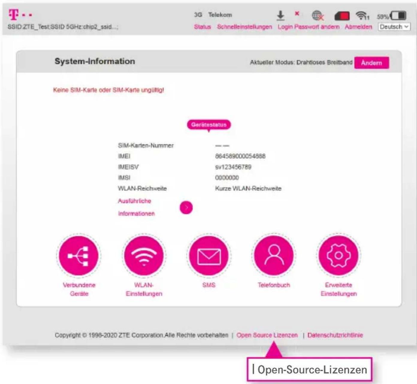 System-Information Aktueller Modus: Drahtloses Breitband Keine SIM-Karte oder SIM-Karte ungültig! Gerätestatus SIM-Karten-Nummer IMEI IMEISV IMSI WLAN-Reichweite Ausführliche Informationen Verbundene Gerafe WLAN- Einstellungen SMS Telefonbuch Erweiterte Einstellungen Copyright © 1998-2020 ZTE Corporation. Alle Rechte vorbehalten | Open Source Lizenzen | Datenschutzrichtlinie Open-Source-Lizenzen