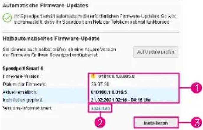 Automatische Firmware-Updates Ihr Speedport erhält automatisch die erforderlichen Firmware-Updates. So wird sichergestellt, dass Ihr Speedport am Netz der Telekom optimal funktioniert. Halbautomatisches Firmware-Update Sie können auch selbst prüfen, ob eine neuere Version der Firmware für Ihren Speedport verfügbar ist. Auf Update prüfen Speedport Smart 4 Firmware-Version: 010100.1.0.005.0 Datum der Firmware: 26.07.20 Aktusii erwaltlich: 010100.1.0.016.5 Installation geplant: 21.02.2021 02:16 - 04:16 Uhr Versions-Informationen: 2028.09.0 Installieren 3