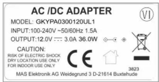 AC /DC ADAPTER MODEL: GKYPA0300120UL1 INPUT:100-240V ~50/60Hz 1.5A OUTPUT:12.0V --- 3.0A 36.0W CAUTION: RISK OF ELECTRIC SHOCK DRY LOCATION USE ONLY FOR INDOOR USE ONLY CE MAS Elektronik AG Weidegrund 3 D-21614 Buxtehude 3823