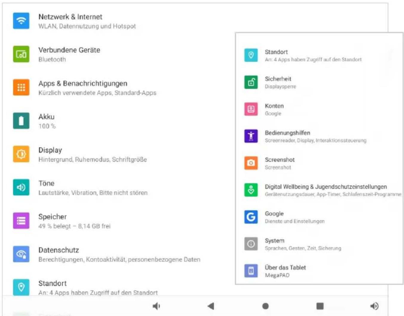Netzwerk & Internet WLAN, Datennutzung und Hotspot Verbundene Geräte Bluetooth Apps & Benachrichtigungen Kürzlich verwendete Apps, Standard-Apps Akku 100 % Display Hintergrund, Ruhemodus, Schriftgröße Töne Lautstärke, Vibration, Bitte nicht stören Speicher 49 % belegt - 8,14 GB frei Datenschutz Berechtigungen, Kontoaktivität, personenbezogene Daten Standort An: 4 Apps haben Zugriff auf den Standort Standort An: 4 Apps haben Zugriff auf den Standort Sicherheit Displaysperre Konten Google Bedienungshilfen Screenreader, Display, Interaktionssteuerung Screenshot Screenshot Digital Wellbeing & Jugendschutzeinstellungen Gerätenutzungsdauer, App-Timer, Schlafenszeit-Programme Google Dienste und Einstellungen System Sprachen, Gesten, Zeit, Sicherung Über das Tablet MegaPAD