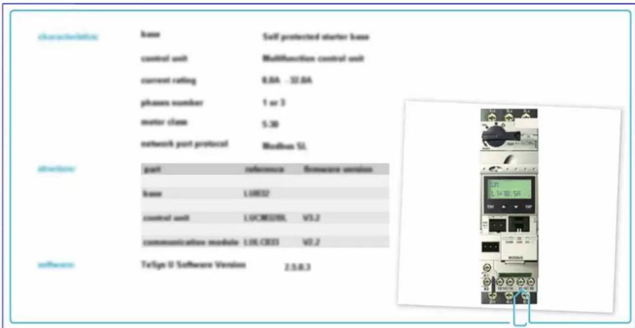 characteristics base Self protected starter base control unit Multifunction control unit current rating 8.0A -32.0A phases number 1 or 3 motor class 5.30 network port protocol Modbus SL. driver part reference firmware version base L10832 control unit L10CM37BIL V1.2 communication module L10CR33 V0.2 software TetSign U Software Version Z.S.R.3