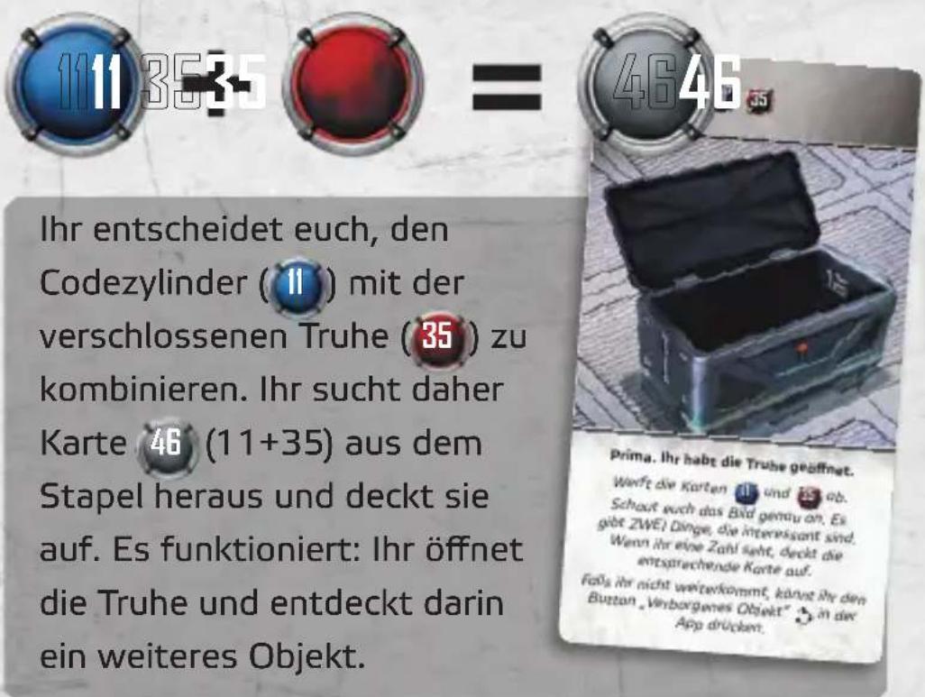 111 35 35 = 4646 Ihr entscheidet euch, den Codezylinder ( 11 ) mit der verschlossenen Truhe ( 35 ) zu kombinieren. Ihr sucht daher Karte 46 (11+35) aus dem Stapel heraus und deckt sie auf. Es funktioniert: Ihr öffnet die Truhe und entdeckt darin ein weiteres Objekt. Prima. Ihr habt die Truhe geöffnet. Wertt die Karten 11 und 35 ab. Schaut euch das Bid genau an. Es gibt ZWE! Dinge, die interessant sind. Wenn ihr eine Zahl seht, deckt die entsprechende Karte auf. Falls ihr nicht weiterkommt, könnt ihre den Button „Verborgenes Objekt“ in der App drückt.