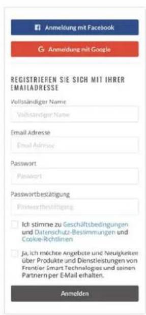 Anmeldung mit Facebook G Anmeldung mit Google REGISTRIEREN SIE SICH MIT IHRER EMAILADRESSE Vollständiger Name Vollständiger Name Email Adresse Email Address Password Password Passwordbesätigung Passwordentsichtigung Ich stimme zu Geschäftsbedingungen und Datenschutz-Beslimmungen und Cookie-Richtlinen ja, ich möchte Angebote und Neutigkeiten über Produkte und Dienstleistungen von Frontier Smart Technologies und seinen Partnien per E-Mail erhalten. Anmelden
