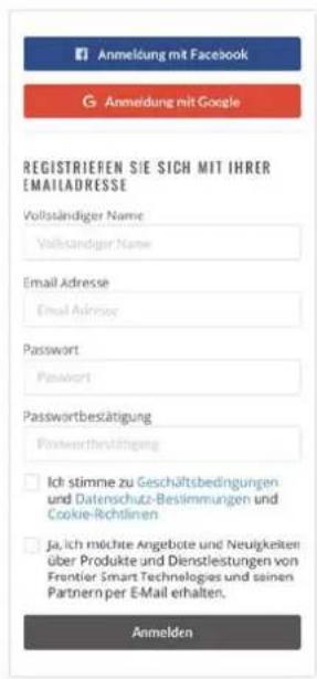 Anmeldung mit Facebook G Anmeldung mit Google REGISTRIEFEN SIE SICH MIT IHRER EMAILADRESSE Vollständiger Name Vollständiger Name Email Adresse Email Address Password Password Passwordbestätigung Postwertshältigung Ich stimme zu Geschäftsbedingungen und Datenschutz-Beslimmungen und Cookie-Richtlinen ja ich möchte Angebote und Neutigkeiten über Produkte und Dienstleistungen von Frontier Smart Technologies und seinen Parttiern per E-Mail erhalten. Anmelden
