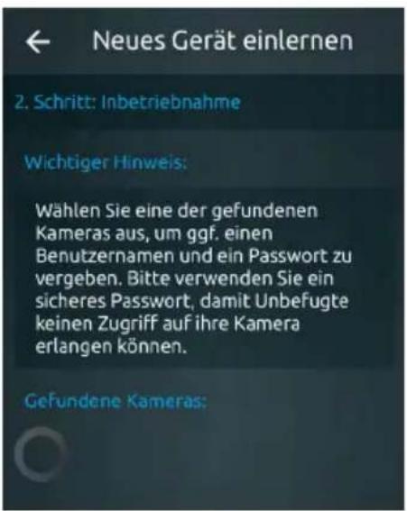 Neues Gerät einlernen 2. Schritt: Inbetriebnahme Wichtiger Hinweis: Wählen Sie eine der gefundenen Kameras aus, um ggf. einen Benutzernamen und ein Passwort zu vergeben. Bitte verwenden Sie ein sicheres Passwort, damit Unbefugte keinen Zugriff auf ihre Kamera erlangen können. Gefundene Kameras:
