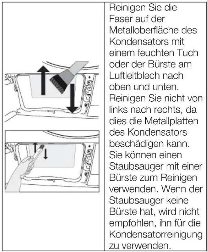 Reinigen Sie die Faser auf der Metalloberfläche des Kondensators mit einem feuchten Tuch oder der Bürste am Luftleitblech nach oben und unten. Reinigen Sie nicht von links nach rechts, da dies die Metallplatten des Kondensators beschädigen kann. Sie können einen Staubsauger mit einer Bürste zum Reinigen verwenden. Wenn der Staubsauger keine Bürste hat, wird nicht empfohlen, ihn für die Kondensatorreinigung zu verwenden.