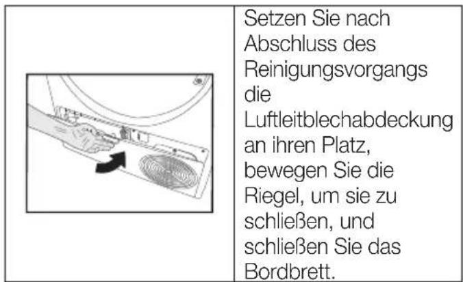 Setzen Sie nach Abschluss des Reinigungsvorgangs die Luftleitblechabdeckung an ihren Platz, bewegen Sie die Riegel, um sie zu schließen, und schließen Sie das Bordbrett.