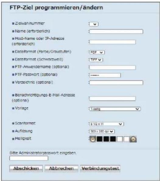 FTP-Ziel programmieren/ändern ■ Zielwahlnummer ■ Name (ertorderlich) ■ Host-Name oder IP-Adresse (ertorderlich) ■ Dateiformat (Farbe/Graustufen) ■ Dateiformat (Schwarzweiß) ■ FTP-Anwendename (optional) ■ FTP-Password (optional) ■ Verzeichnis (optional) ■ Benachrichtigungs-E-Mail-Adresse (optional) ■ Vorlage ■ Scanformat ■ Auflösung ■ Helligkeit Bitte Administratorpasswort eingeben Abschicken Abbrechen Verbindungstest