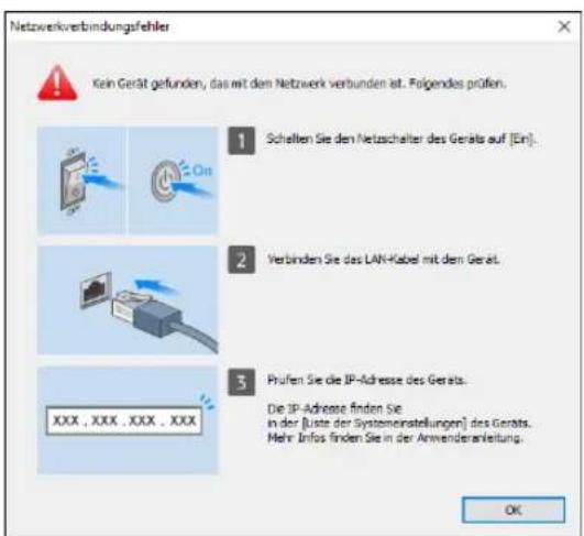 Netzwerkverbindungsfehler Kein Gerät gefunden, das mit den Netzwerk verbunden ist. Folgendes prüfen. 1 Schellen Sie den Netzschalter des Geräts auf [Ein]. 2 Verbinden Sie das LAN-Kabel mit dem Gerät. 3 Prufen Sie die IP-Adresse des Geräts. Die IP-Adresse finden Sie in der [Liste der Systemenstellungen] des Geräts. Mehr Infos finden Sie in der Annwenderanleitung. OK