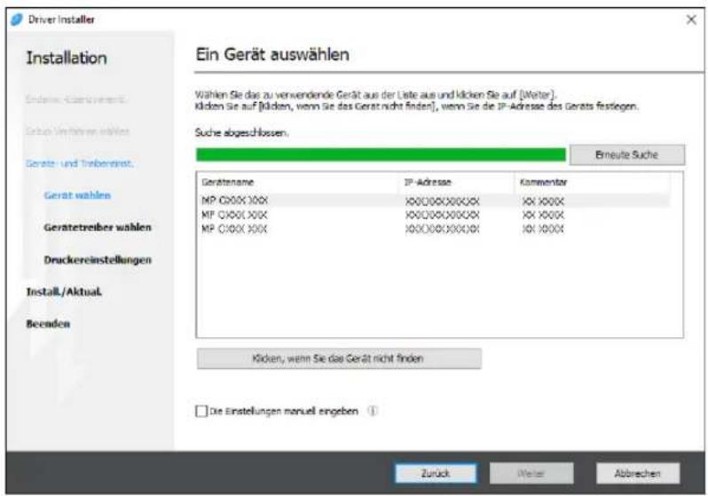 Driver Installer Installation Endere Garantest Gesamt Verfahren währtes Gerat- und Trebenerat Gerät wahlen Geratetreiber wahlen Druckereinstellungen Install./Aktual Beenden Ein Gerät auswählen Wählen Sie das zu verwendende Gerät aus der Liste aus und klicken Sie auf [Walter]. Klicken Sie auf [klicken, wenn Sie das Gerät nicht finden], wenn Sie die IP-Adresse des Gerats festliegen. Suche abgeschlossen. Erneute Suche Gerätenname IP-Adresse Kommentar MP C00XX XXX XXX XXXXXX XXX XXXX MP C00XX XXX XXX XXXXXX XXX XXXX MP C00XX XXX XXX XXXXXX XXX XXXX Klicken, wenn Sie das Gerät nicht finden □ Die Einstellungen manuell angeben ① Zurück Weise Abbrechen