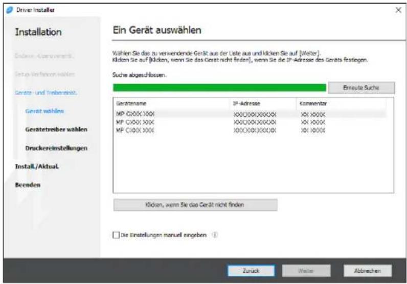 Driver Installer Installation Endere-Veränderung. Setup Verfahren wählen Geräte- und Treibereinstat. Gerät wählen Gerätetreiber wählen Druckereinstellungen Install./Aktual Beenden Ein Gerät auswählen Wählen Sie das zu verwendende Gerät aus der Liste aus und klicken Sie auf [Welter]. Klicken Sie auf [Klicken, wenn Sie das Gerät nicht finden], wenn Sie die IP-Adresse des Geräts festlegen. Suche abgeschlossen. Erneute Suche Gerätenname IP-Adresse Kommentor MP CI00X XXX XXXXXXXXXXXXX XX XXXX MP CI00X XXX XXXXXXXXXXXXX XX XXXX MP CI00X XXX XXXXXXXXXXXXX XX XXXX Klicken, wenn Sie das Gerät nicht finden □ Die Einstellungen manuell angeben ① Zurück Walter Abbrechen