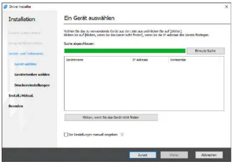 Driver Installer Installation Ein Gerät auswählen Wahlen Sie das zu verwendende Gerät aus der Liste aus und klicken Sie auf [Weiter]. Klicken Sie auf [Kilden, wenn Sie das Gerät nicht finden], wenn Sie die IP-Adresse des Gerats festiegen. Suche abgeschlossen. Erneute Suche Gerätename IP-Adresse Commentar Klicken, wenn Sie das Gerät nicht finden □ Die Einstellungen manuell angeben ① Zurück Weiter Abbrechen