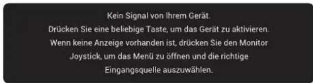 Kein Signal von Ihrem Gerät. Drücken Sie eine beliebige Taste, um das Gerät zu aktivieren. Wenn keine Anzeige vorhanden ist, drücken Sie den Monitor Joystick, um das Menü zu öffnen und die richtige Eingangsquelle auszuwählen.
