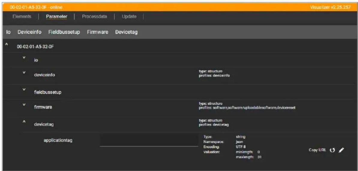 00-02-01-A5-32-0F - online Visualizer v2.25.257 Elements | Parameter | Processdata | Update | Io Deviceinfo Fieldbussetup Firmware Devicetag 00-02-01-A5-32-0F io devicainfo type: structure profiles: devicinfo fieldbussetup firmware type: structure profiles: software,software/uploadables,software,devicereset devicetag type: structure profiles: devicetag applicationtag Type: string Namespace: json Encoding: UTF-8 valuation: minlength: 0 maxlength: 31 Copy URL