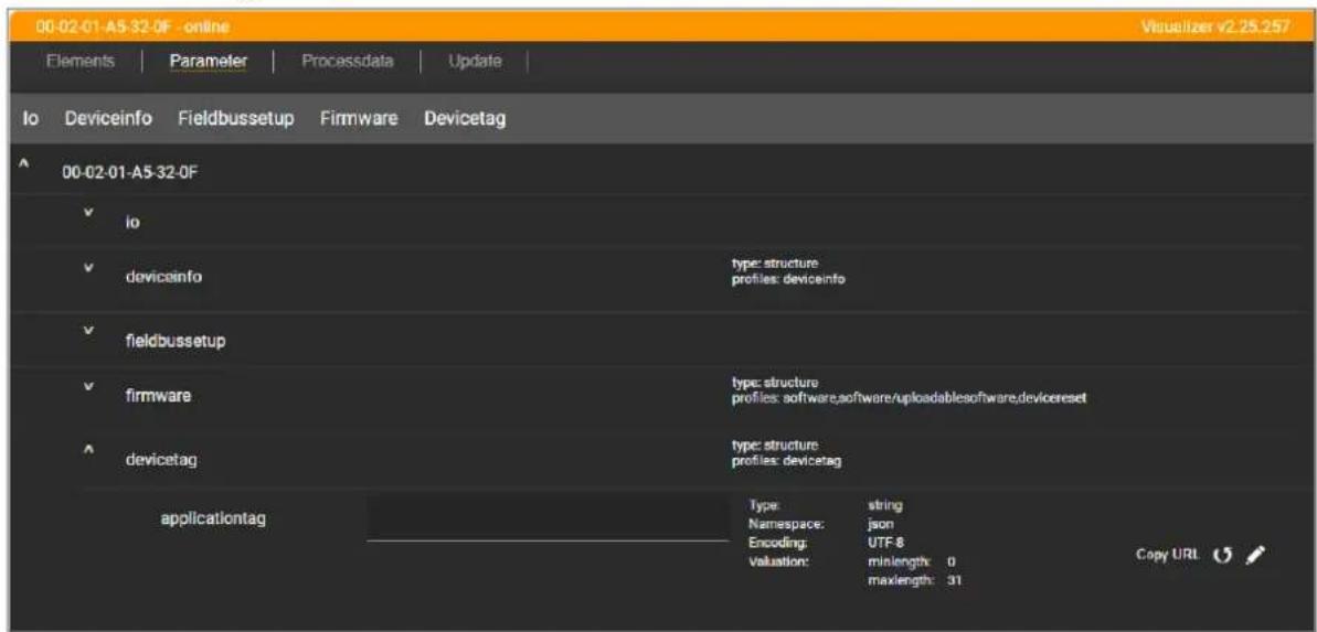 00-02-01-A5-32-0F - online Visualizer v2.25.257 Elements | Parameter | Processdata | Update | Io Deviceinfo Fieldbussetup Firmware Devicetag 00-02-01-A5-32-0F ✓ io ✓ devicainfo type: structure profiles: devicinfo ✓ fieldbussetup ✓ firmware type: structure profiles: software,software/uploadablesoftware,devicereset ✓ devicetag type: structure profiles: devicetag applicationtag Type: string Namespace: json Encoding: UTF-8 valuation: minlength: 0 maxlength: 31 Copy URL © /