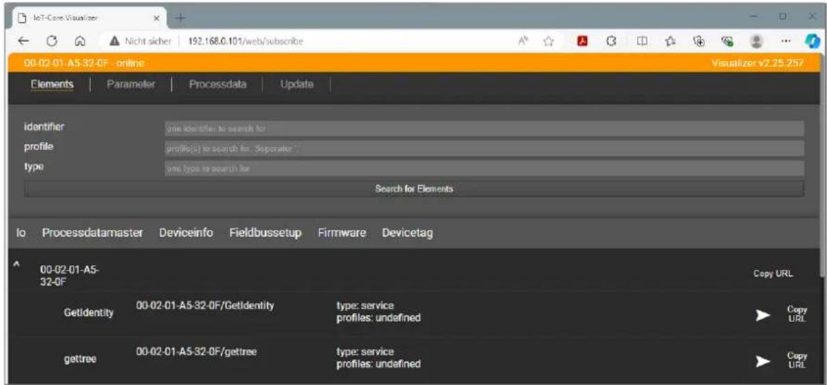 IoT-Core Visualizer Nicht sicher 192.168.0.101/web/subscribe 00-02-01-A5-32-0F - online Visualizer v2.25.257 Elements | Parameter | Processdata | Update | identifier profile type site identifier to search for profile(s) to search for: Separator * site type to search for Search for Elements 00-02-01-A5- 32-0F Copy URL GetIdentity 00-02-01-A5-32-0F/GetIdentity type: service profiles: undefined Copy URL gettree 00-02-01-A5-32-0F/gettree type: service profiles: undefined Copy URL